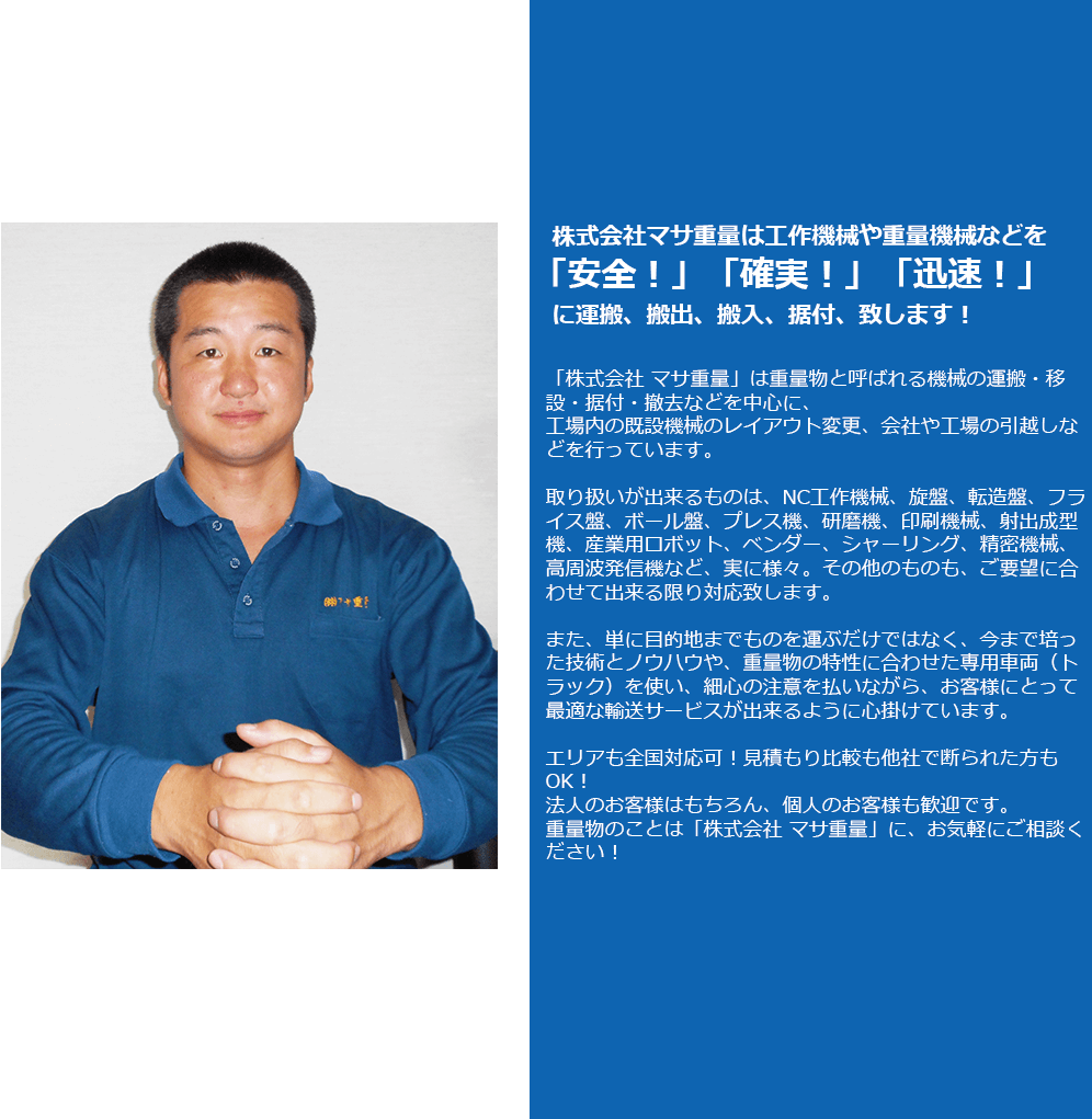 株式会社マサ重量は工作機械や重量機械などを「安全！」「確実！」「迅速！」に運搬、搬出、搬入、据付、致します！「株式会社 マサ重量」は重量物と呼ばれる機械の運搬・移設・据付・撤去などを中心に、工場内の既設機械のレイアウト変更、会社や工場の引越しなどを行っています。
取り扱いが出来るものは、NC工作機械、旋盤、転造盤、フライス盤、ボール盤、プレス機、研磨機、印刷機械、射出成型機、産業用ロボット、ベンダー、シャーリング、精密機械、高周波発信機など、実に様々。その他のものも、ご要望に合わせて出来る限り対応致します。

また、単に目的地までものを運ぶだけではなく、今まで培った技術とノウハウや、重量物の特性に合わせた専用車両（トラック）を使い、細心の注意を払いながら、お客様にとって最適な輸送サービスが出来るように心掛けています。

エリアも全国対応可！見積もり比較も他社で断られた方もOK！
法人のお客様はもちろん、個人のお客様も歓迎です。
重量物のことは「株式会社 マサ重量」に、お気軽にご相談ください！