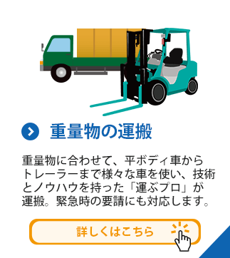 重量物の運搬　重量物に合わせて、平ボディ車からトレーラーまで様々な車を使い、技術とノウハウを持った「運ぶプロ」が運搬。緊急時の要請にも対応します。