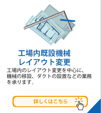 工場内既設機械レイアウト変更　工場内のレイアウト変更を中心に、
	機械の移設、ダクトの設置などの業務を承ります。