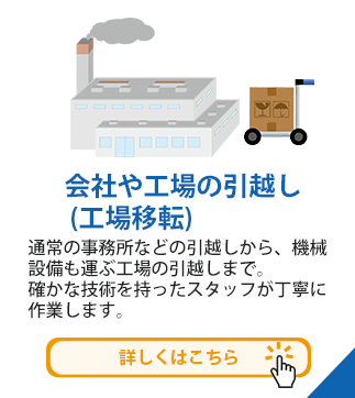 会社や工場の引越し (工場移転)　通常の事務所などの引越しから、機械設備も運ぶ工場の引越しまで。確かな技術を持ったスタッフが丁寧に作業します。