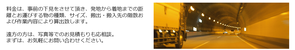 料金は、事前の下見をさせて頂き、発地から着地までの距離とお運びする物の種類、サイズ、搬出・搬入先の階数および作業内容により算出致します。遠方の方は、写真等でのお見積もりも応相談。まずは、お気軽にお問い合わせください。