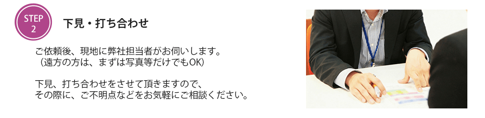 下見・打ち合わせ　ご依頼後、現地に弊社担当者がお伺いします。（遠方の方は、まずは写真等だけでもOK）下見、打ち合わせをさせて頂きますので、その際に、ご不明点などをお気軽にご相談ください。