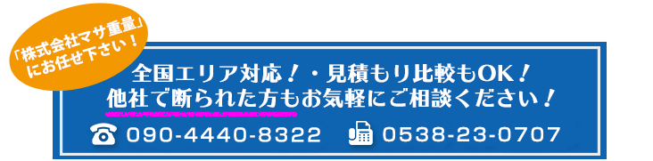 株式会社マサ重量 ・全国エリア対応！・見積もり比較もOK！・他社で断られた方もお気軽にご相談ください！
お問い合わせはこちら　TEL　090-4440-8322 FAX　0538-86-5013 