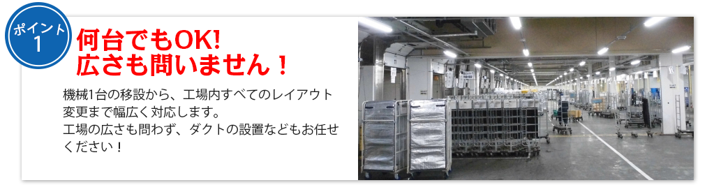 何台でもOK!　 広さも問いません！機械1台の移設から、工場内すべてのレイアウト変更まで幅広く対応します。
工場の広さも問わず、ダクトの設置などもお任せください！