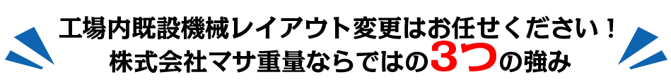 工場内既設機械レイアウト変更はお任せください！
株式会社マサ重量ならではの3つの強み