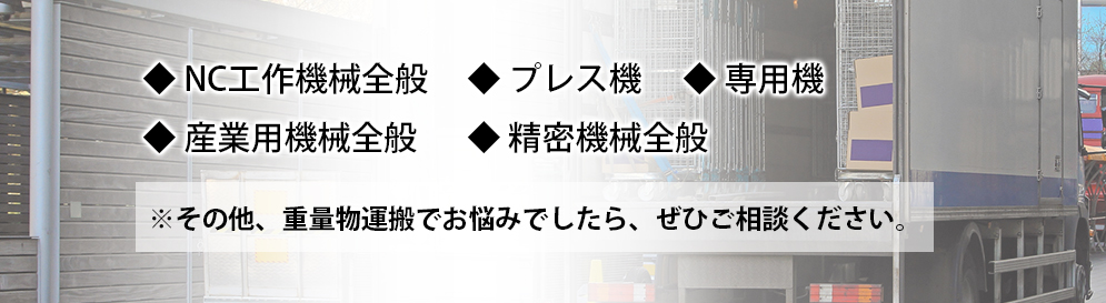 ◆NC工作機械全般◆プレス機◆専用機◆産業用機械全般◆精密機械全般※その他、重量物運搬でお悩みでしたら、ぜひご相談ください。