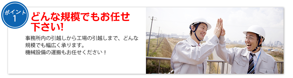 どんな規模でもお任せ 下さい!事務所内の引越しから工場の引越しまで、どんな規模でも幅広く承ります。
機械設備の運搬もお任せください！