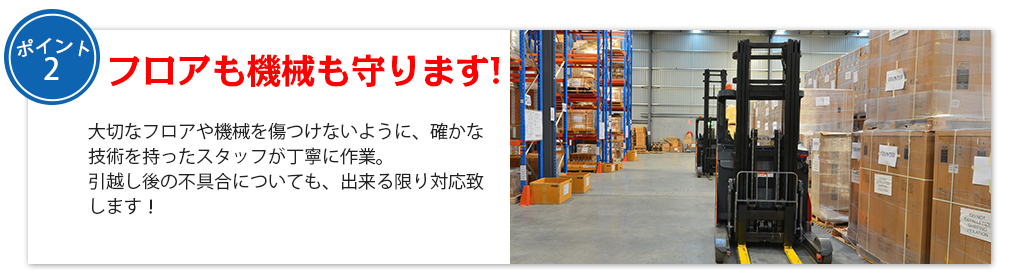 フロアも機械も守ります!大切なフロアや機械を傷つけないように、確かな技術を持ったスタッフが丁寧に作業。
引越し後の不具合についても、出来る限り対応致します！