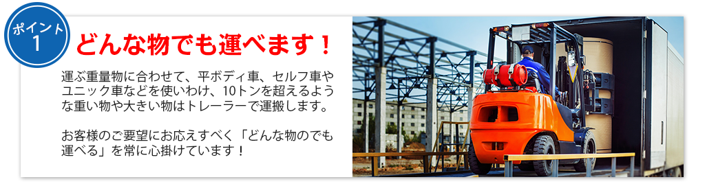 どんな物でも運べます！運ぶ重量物に合わせて、平ボディ車、セルフ車やユニック車などを使いわけ、10トンを超えるような重い物や大きい物はトレーラーで運搬します。

お客様のご要望にお応えすべく「どんな物のでも運べる」を常に心掛けています！