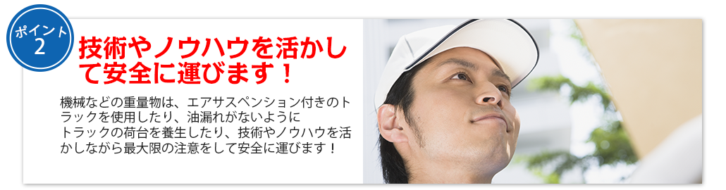 技術やノウハウを活かして安全に運びます！機械などの重量物は、エアサスペンション付きのトラックを使用したり、油漏れがないように
トラックの荷台を養生したり、技術やノウハウを活かしながら最大限の注意をして安全に運びます！