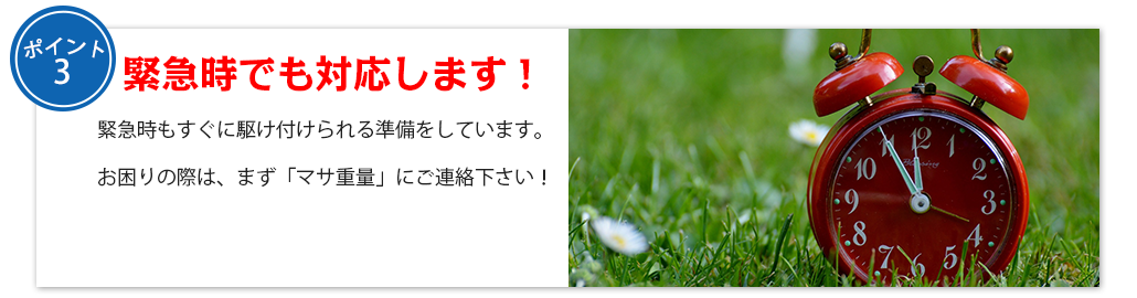 緊急時でも対応します！緊急時もすぐに駆け付けられる準備をしています。

お困りの際は、まず「マサ重量」にご連絡下さい！